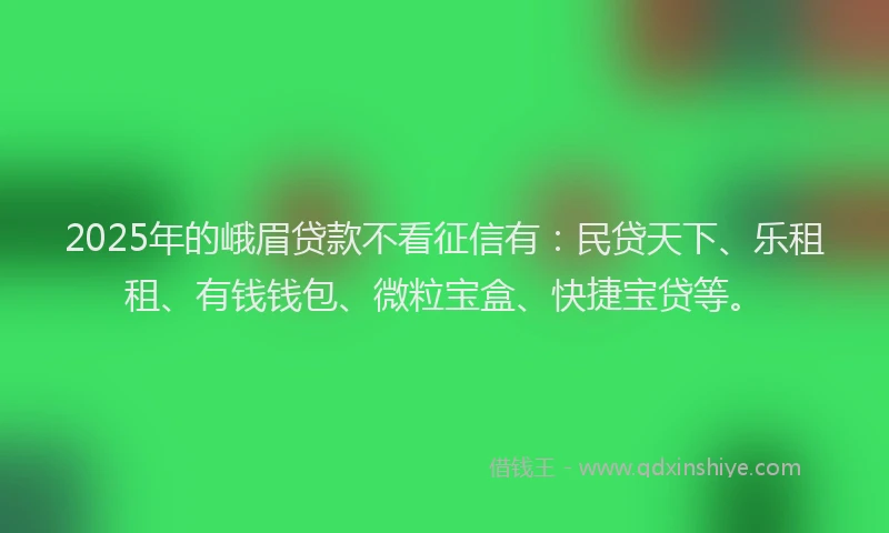 2025年的峨眉贷款不看征信有：民贷天下、乐租租、有钱钱包、微粒宝盒、快捷宝贷等。