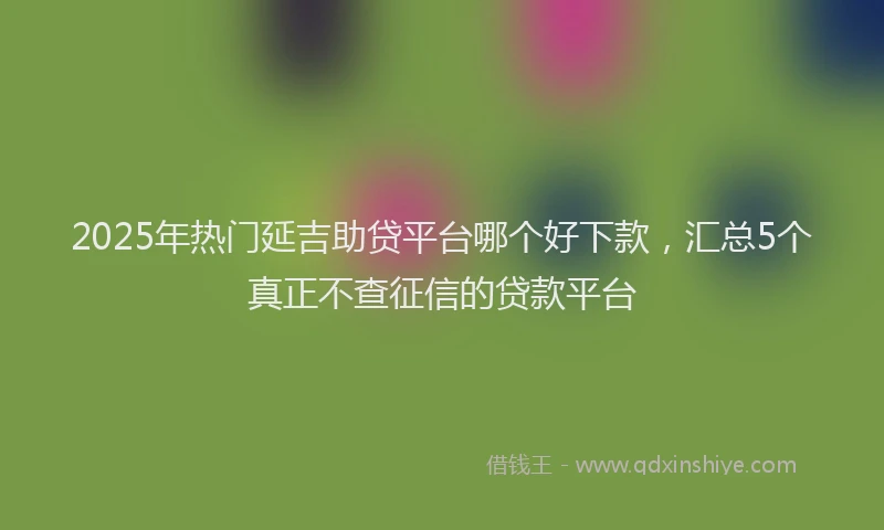 2025年热门延吉助贷平台哪个好下款，汇总5个真正不查征信的贷款平台