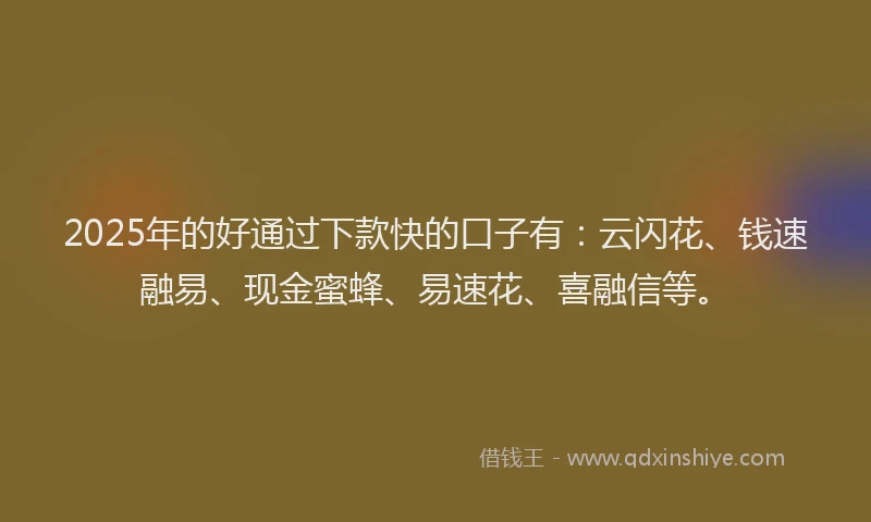 2025年的好通过下款快的口子有：云闪花、钱速融易、现金蜜蜂、易速花、喜融信等。
