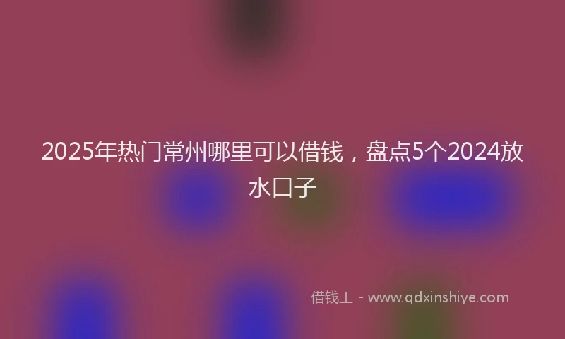 2025年热门常州哪里可以借钱，盘点5个2024放水口子