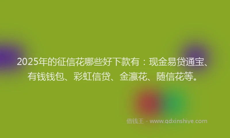 2025年的征信花哪些好下款有：现金易贷通宝、有钱钱包、彩虹信贷、金瀛花、随信花等。