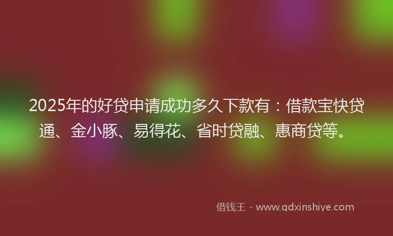 2025年的好贷申请成功多久下款有：借款宝快贷通、金小豚、易得花、省时贷融、惠商贷等。