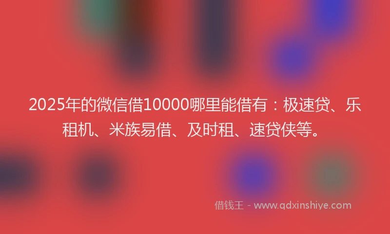 2025年的微信借10000哪里能借有：极速贷、乐租机、米族易借、及时租、速贷侠等。
