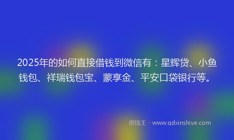 2025年的如何直接借钱到微信有：星辉贷、小鱼钱包、祥瑞钱包宝、蒙享金、平安口袋银行等。