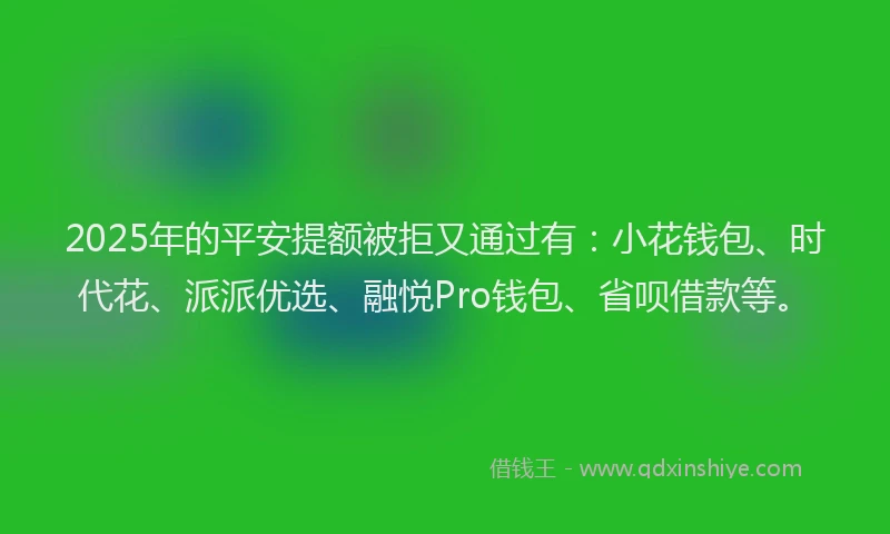 2025年的平安提额被拒又通过有：小花钱包、时代花、派派优选、融悦Pro钱包、省呗借款等。
