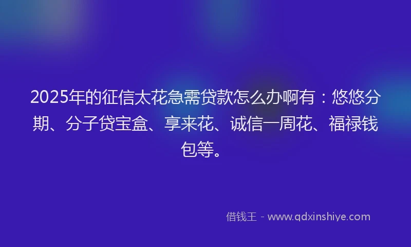 2025年的征信太花急需贷款怎么办啊有：悠悠分期、分子贷宝盒、享来花、诚信一周花、福禄钱包等。