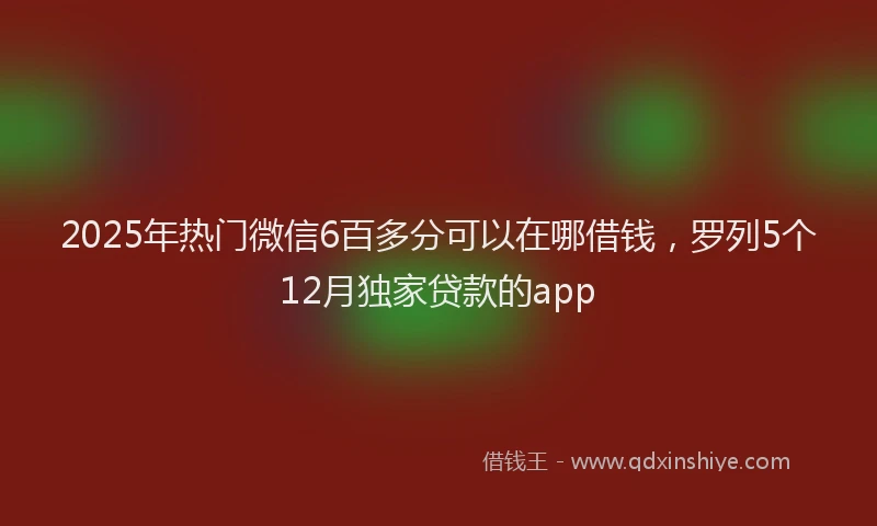 2025年热门微信6百多分可以在哪借钱，罗列5个12月独家贷款的app