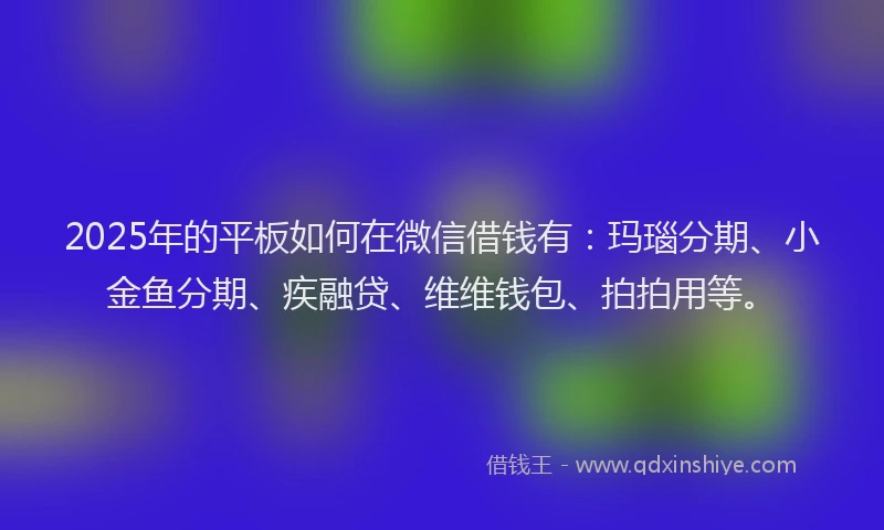 2025年的平板如何在微信借钱有：玛瑙分期、小金鱼分期、疾融贷、维维钱包、拍拍用等。