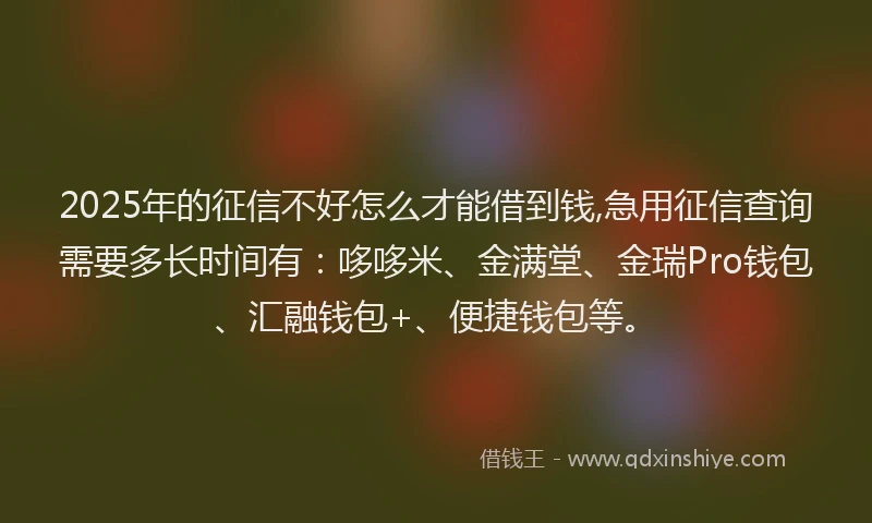 2025年的征信不好怎么才能借到钱,急用征信查询需要多长时间有：哆哆米、金满堂、金瑞Pro钱包、汇融钱包+、便捷钱包等。