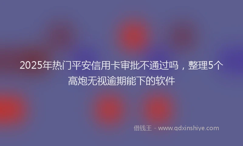 2025年热门平安信用卡审批不通过吗，整理5个高炮无视逾期能下的软件