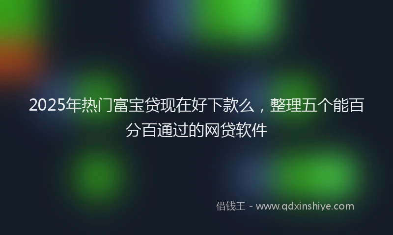 2025年热门富宝贷现在好下款么，整理五个能百分百通过的网贷软件