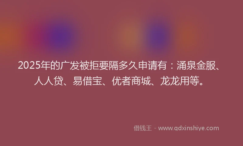 2025年的广发被拒要隔多久申请有：涌泉金服、人人贷、易借宝、优者商城、龙龙用等。