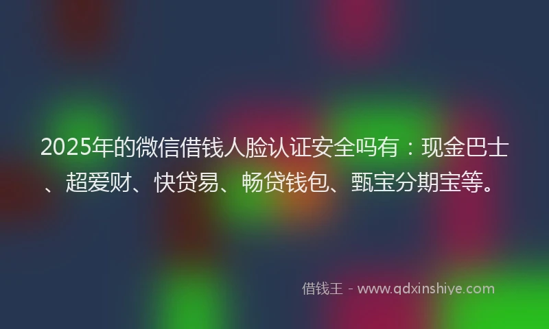 2025年的微信借钱人脸认证安全吗有：现金巴士、超爱财、快贷易、畅贷钱包、甄宝分期宝等。