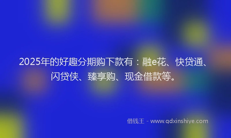 2025年的好趣分期购下款有：融e花、快贷通、闪贷侠、臻享购、现金借款等。