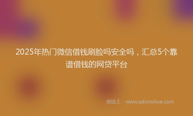 2025年热门微信借钱刷脸吗安全吗，汇总5个靠谱借钱的网贷平台