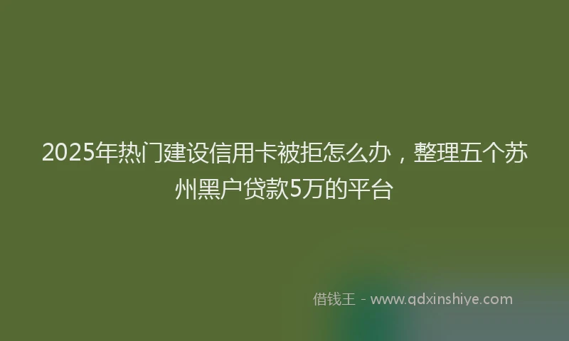 2025年热门建设信用卡被拒怎么办，整理五个苏州黑户贷款5万的平台