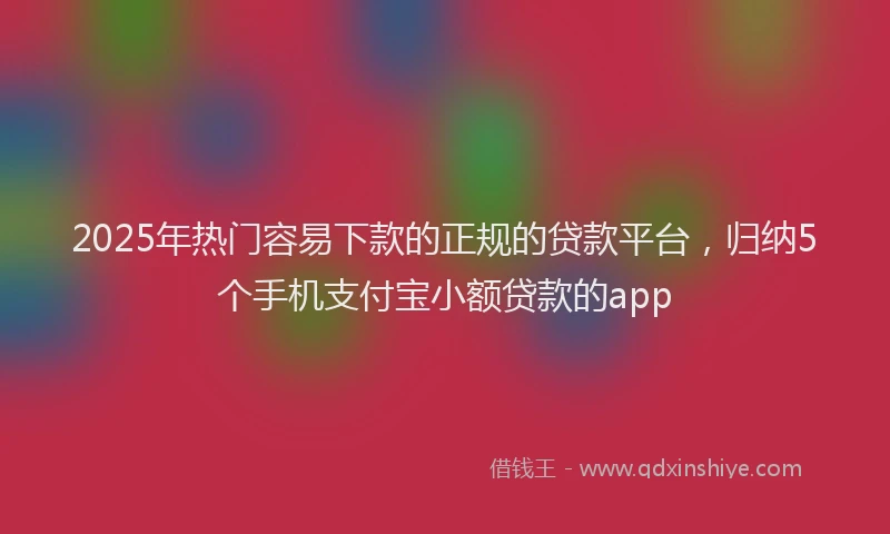 2025年热门容易下款的正规的贷款平台，归纳5个手机支付宝小额贷款的app