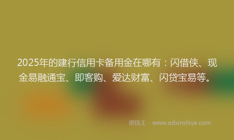 2025年的建行信用卡备用金在哪有：闪借侠、现金易融通宝、即客购、爱达财富、闪贷宝易等。