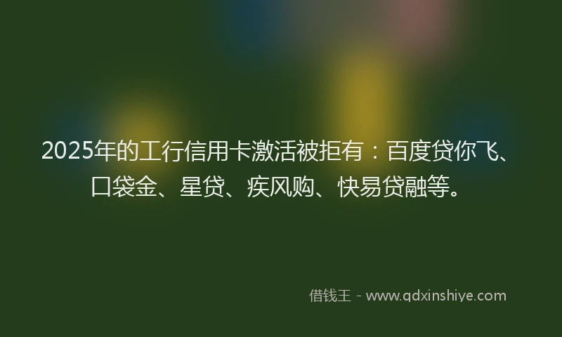 2025年的工行信用卡激活被拒有：百度贷你飞、口袋金、星贷、疾风购、快易贷融等。
