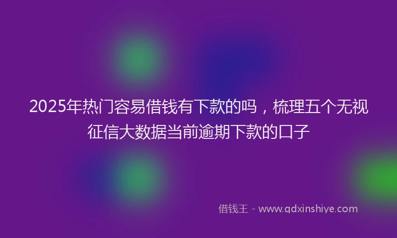 2025年热门容易借钱有下款的吗，梳理五个无视征信大数据当前逾期下款的口子