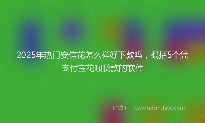 2025年热门安信花怎么样好下款吗，概括5个凭支付宝花呗贷款的软件