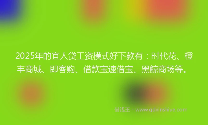 2025年的宜人贷工资模式好下款有：时代花、橙丰商城、即客购、借款宝速借宝、黑鲸商场等。