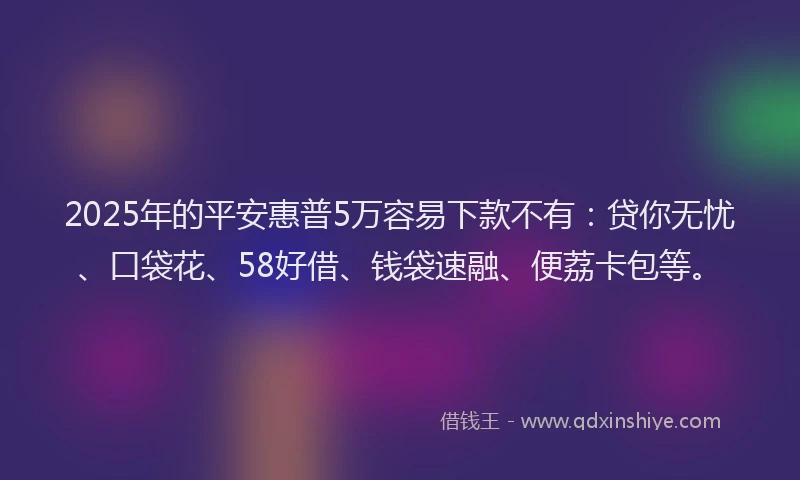 2025年的平安惠普5万容易下款不有：贷你无忧、口袋花、58好借、钱袋速融、便荔卡包等。