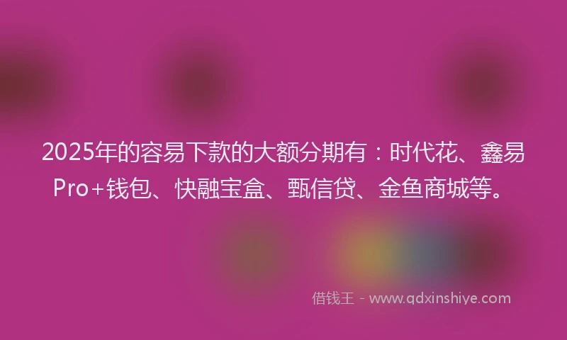 2025年的容易下款的大额分期有：时代花、鑫易Pro+钱包、快融宝盒、甄信贷、金鱼商城等。