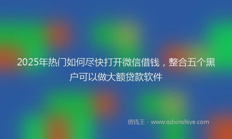 2025年热门如何尽快打开微信借钱，整合五个黑户可以做大额贷款软件