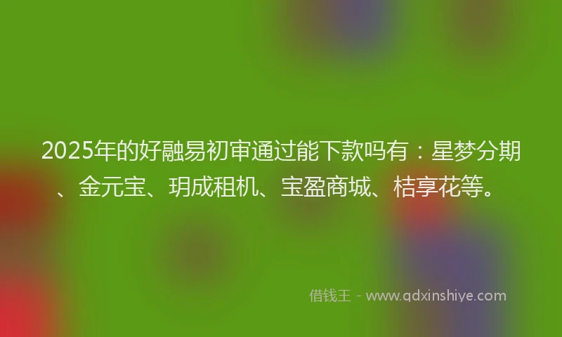 2025年的好融易初审通过能下款吗有：星梦分期、金元宝、玥成租机、宝盈商城、桔享花等。