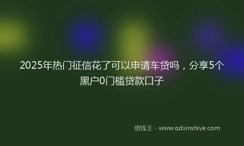 2025年热门征信花了可以申请车贷吗，分享5个黑户0门槛贷款口子