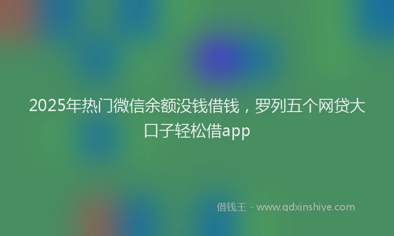 2025年热门微信余额没钱借钱，罗列五个网贷大口子轻松借app