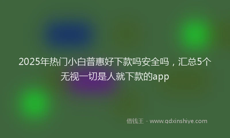 2025年热门小白普惠好下款吗安全吗，汇总5个无视一切是人就下款的app