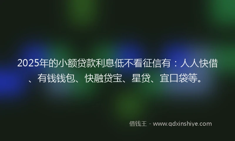 2025年的小额贷款利息低不看征信有：人人快借、有钱钱包、快融贷宝、星贷、宜口袋等。