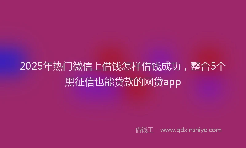 2025年热门微信上借钱怎样借钱成功，整合5个黑征信也能贷款的网贷app