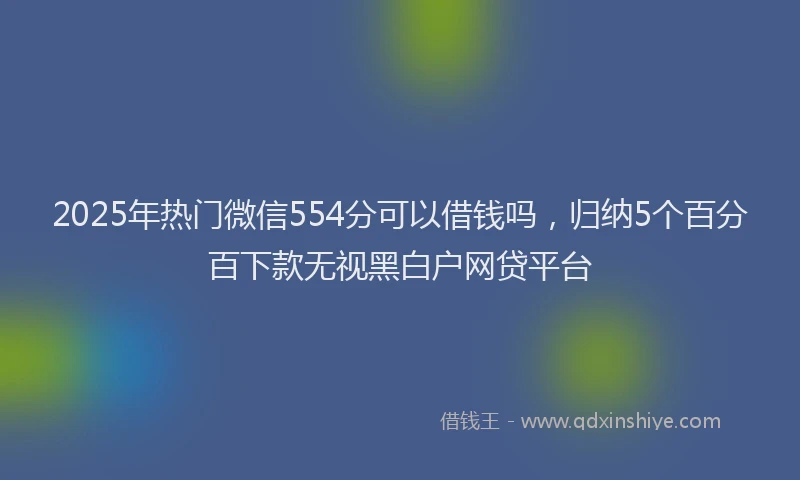 2025年热门微信554分可以借钱吗，归纳5个百分百下款无视黑白户网贷平台