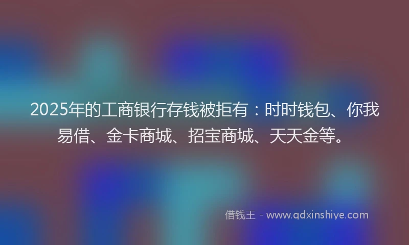 2025年的工商银行存钱被拒有：时时钱包、你我易借、金卡商城、招宝商城、天天金等。