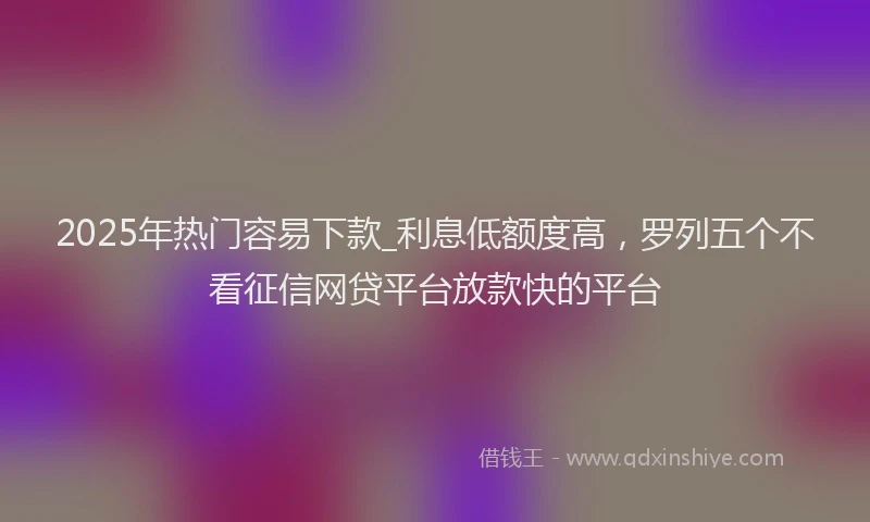 2025年热门容易下款_利息低额度高，罗列五个不看征信网贷平台放款快的平台