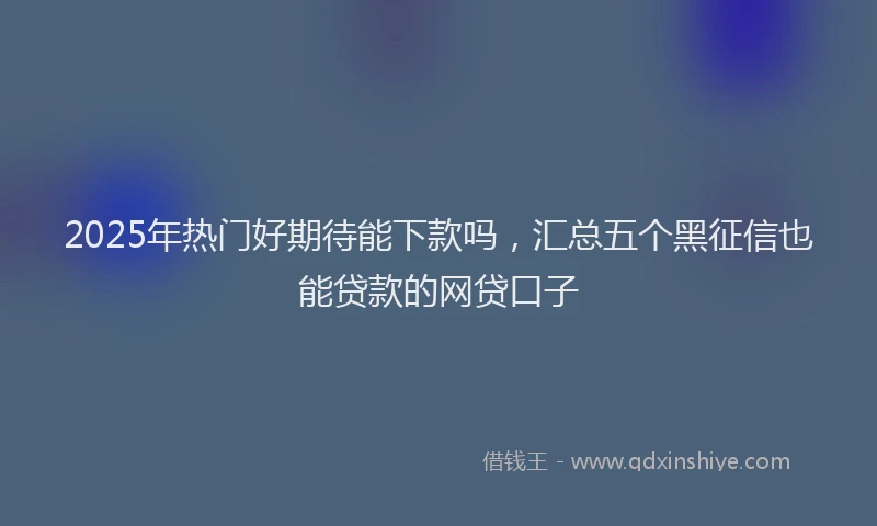 2025年热门好期待能下款吗，汇总五个黑征信也能贷款的网贷口子