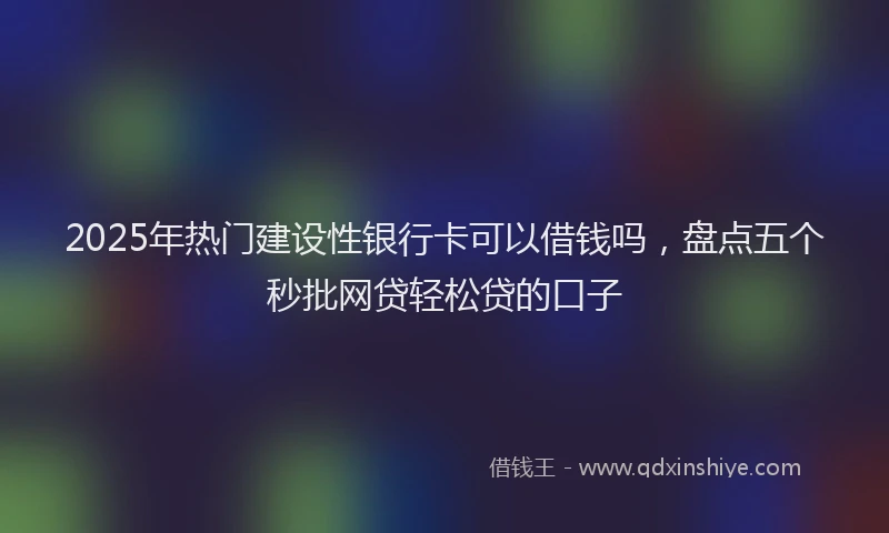 2025年热门建设性银行卡可以借钱吗，盘点五个秒批网贷轻松贷的口子