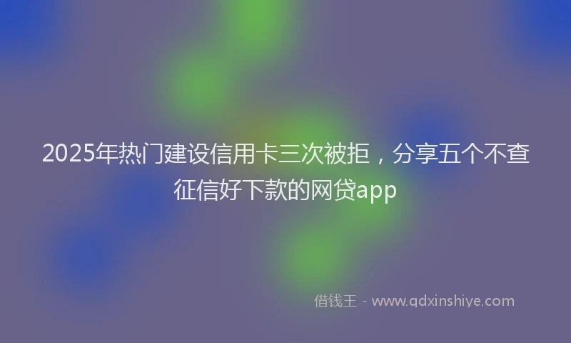 2025年热门建设信用卡三次被拒，分享五个不查征信好下款的网贷app