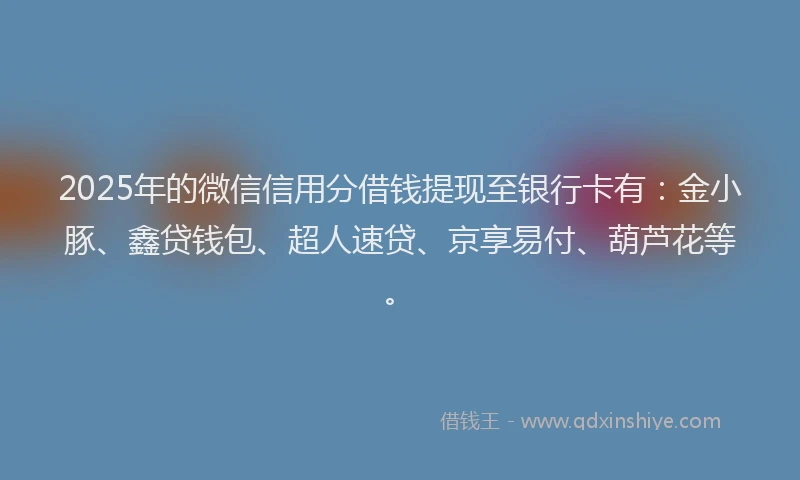 2025年的微信信用分借钱提现至银行卡有：金小豚、鑫贷钱包、超人速贷、京享易付、葫芦花等。