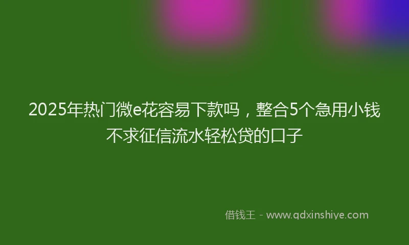2025年热门微e花容易下款吗，整合5个急用小钱不求征信流水轻松贷的口子