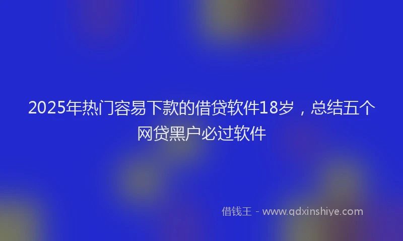 2025年热门容易下款的借贷软件18岁，总结五个网贷黑户必过软件