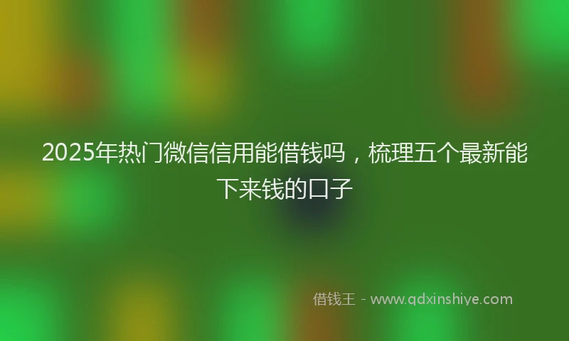 2025年热门微信信用能借钱吗，梳理五个最新能下来钱的口子