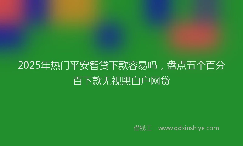 2025年热门平安智贷下款容易吗，盘点五个百分百下款无视黑白户网贷