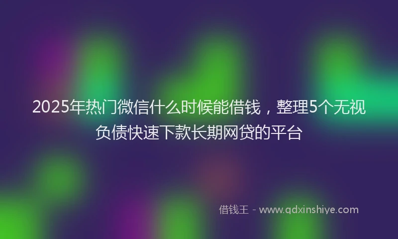 2025年热门微信什么时候能借钱，整理5个无视负债快速下款长期网贷的平台