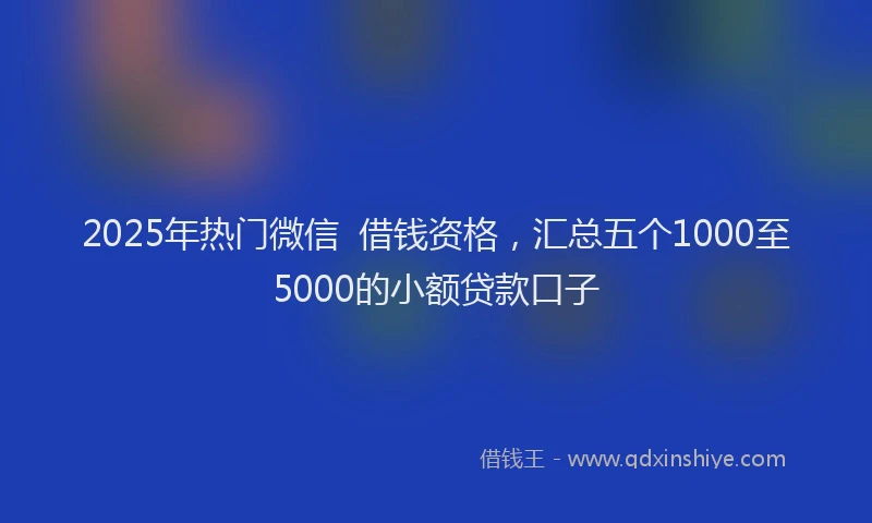 2025年热门微信  借钱资格，汇总五个1000至5000的小额贷款口子
