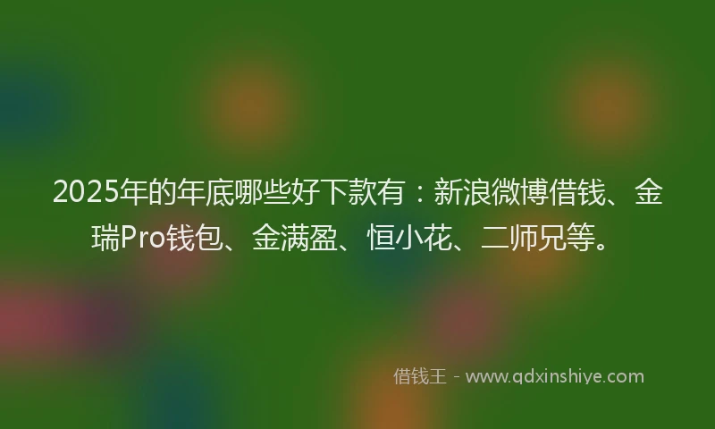 2025年的年底哪些好下款有：新浪微博借钱、金瑞Pro钱包、金满盈、恒小花、二师兄等。