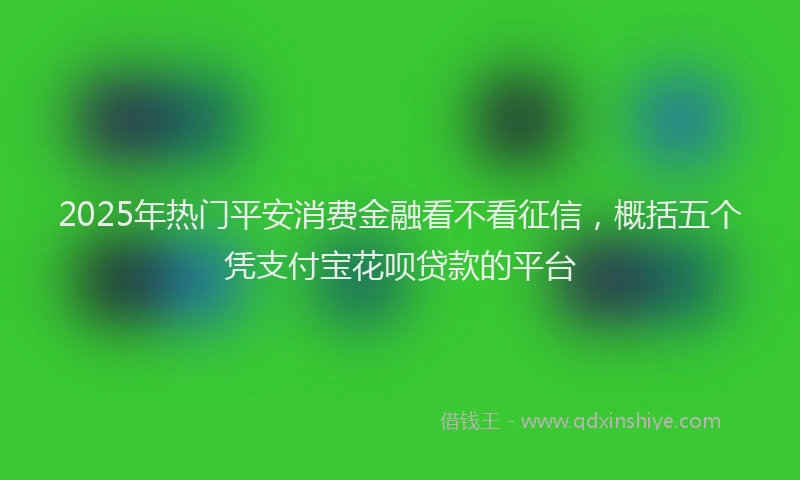2025年热门平安消费金融看不看征信，概括五个凭支付宝花呗贷款的平台